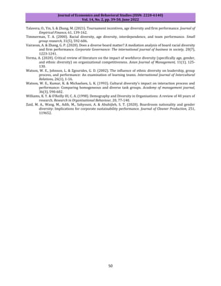Journal of Economics and Behavioral Studies (ISSN: 2220-6140)
Vol. 14, No. 2, pp. 39-50, June 2022
50
Talavera, O., Yin, S. & Zhang, M. (2021). Tournament incentives, age diversity and firm performance. Journal of
Empirical Finance, 61, 139-162.
Timmerman, T. A. (2000). Racial diversity, age diversity, interdependence, and team performance. Small
group research, 31(5), 592-606.
Vairavan, A. & Zhang, G. P. (2020). Does a diverse board matter? A mediation analysis of board racial diversity
and firm performance. Corporate Governance: The international journal of business in society, 20(7),
1223-1241.
Verma, A. (2020). Critical review of literature on the impact of workforce diversity (specifically age, gender,
and ethnic diversity) on organizational competitiveness. Asian Journal of Management, 11(1), 125-
130.
Watson, W. E., Johnson, L. & Zgourides, G. D. (2002). The influence of ethnic diversity on leadership, group
process, and performance: An examination of learning teams. International Journal of Intercultural
Relations, 26(1), 1-16.
Watson, W. E., Kumar, K. & Michaelsen, L. K. (1993). Cultural diversity's impact on interaction process and
performance: Comparing homogeneous and diverse task groups. Academy of management journal,
36(3), 590-602.
Williams, K. Y. & O’Reilly III, C. A. (1998). Demography and Diversity in Organisations: A review of 40 years of
research. Research in Organisational Behaviour, 20, 77-140.
Zaid, M. A., Wang, M., Adib, M., Sahyouni, A. & Abuhijleh, S. T. (2020). Boardroom nationality and gender
diversity: Implications for corporate sustainability performance. Journal of Cleaner Production, 251,
119652.
 