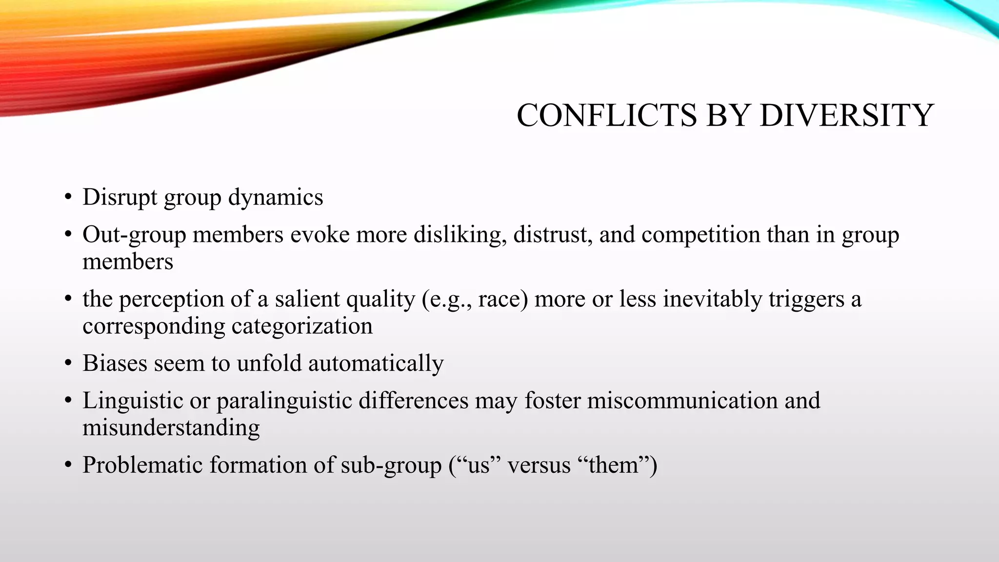 CONFLICTS BY DIVERSITY
• Disrupt group dynamics
• Out-group members evoke more disliking, distrust, and competition than in group
members
• the perception of a salient quality (e.g., race) more or less inevitably triggers a
corresponding categorization
• Biases seem to unfold automatically
• Linguistic or paralinguistic differences may foster miscommunication and
misunderstanding
• Problematic formation of sub-group (“us” versus “them”)

 