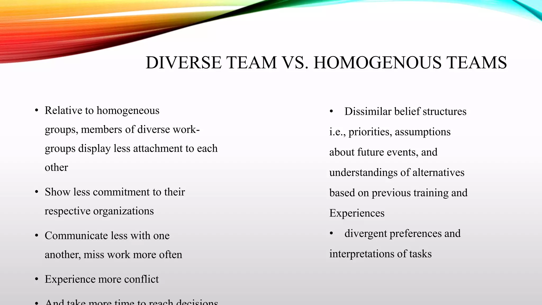 DIVERSE TEAM VS. HOMOGENOUS TEAMS
• Relative to homogeneous

• Dissimilar belief structures

groups, members of diverse work-

i.e., priorities, assumptions

groups display less attachment to each

about future events, and

other

understandings of alternatives

• Show less commitment to their
respective organizations
• Communicate less with one
another, miss work more often
• Experience more conflict

based on previous training and
Experiences
• divergent preferences and
interpretations of tasks

 