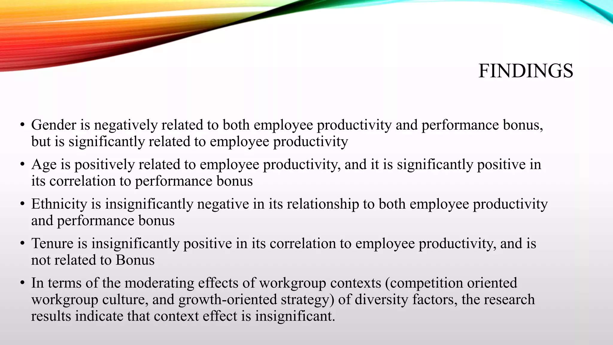 FINDINGS
• Gender is negatively related to both employee productivity and performance bonus,
but is significantly related to employee productivity
• Age is positively related to employee productivity, and it is significantly positive in
its correlation to performance bonus
• Ethnicity is insignificantly negative in its relationship to both employee productivity
and performance bonus
• Tenure is insignificantly positive in its correlation to employee productivity, and is
not related to Bonus
• In terms of the moderating effects of workgroup contexts (competition oriented
workgroup culture, and growth-oriented strategy) of diversity factors, the research
results indicate that context effect is insignificant.

 