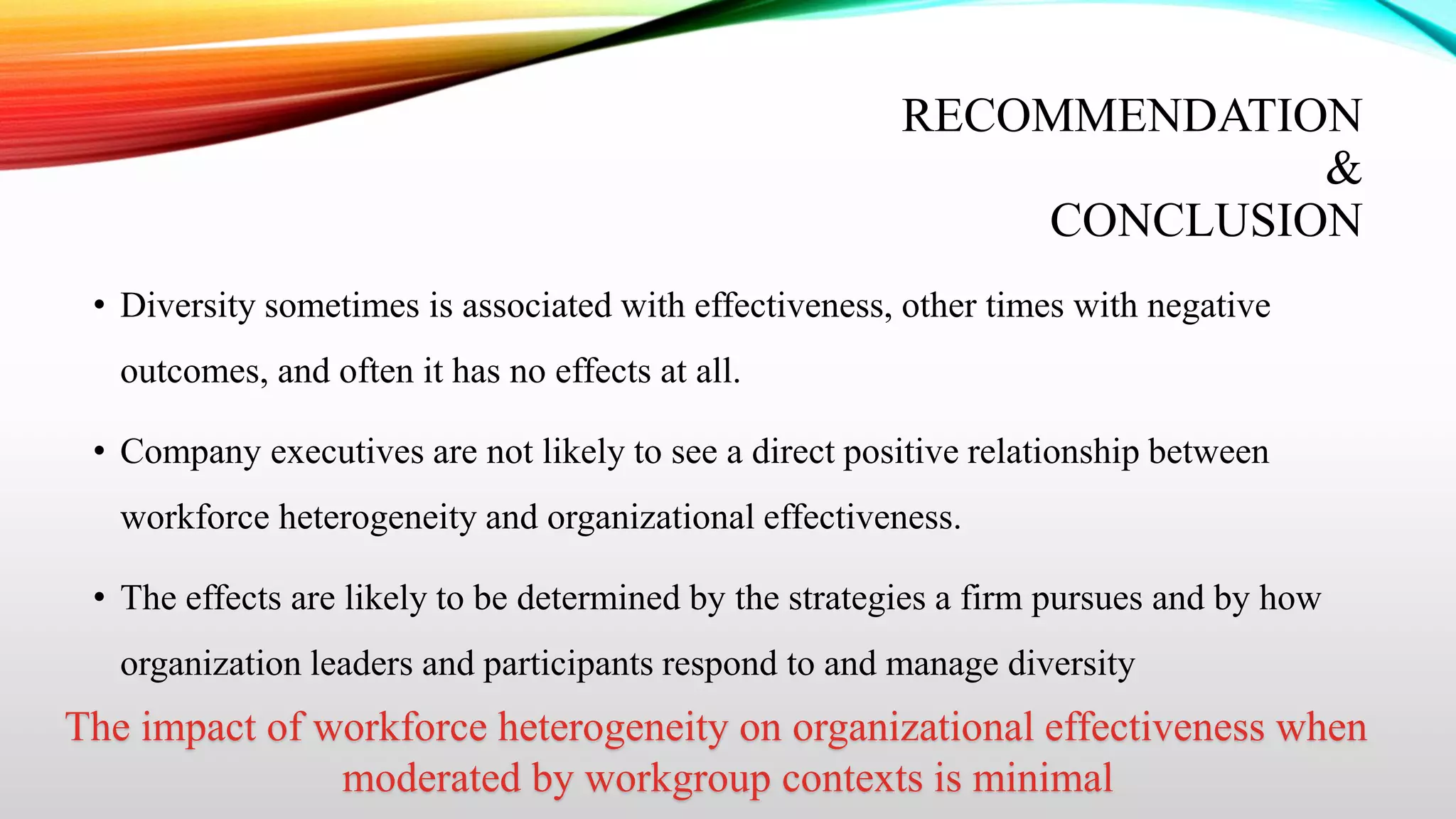 RECOMMENDATION
&
CONCLUSION
• Diversity sometimes is associated with effectiveness, other times with negative
outcomes, and often it has no effects at all.
• Company executives are not likely to see a direct positive relationship between
workforce heterogeneity and organizational effectiveness.
• The effects are likely to be determined by the strategies a firm pursues and by how

organization leaders and participants respond to and manage diversity

The impact of workforce heterogeneity on organizational effectiveness when
moderated by workgroup contexts is minimal

 