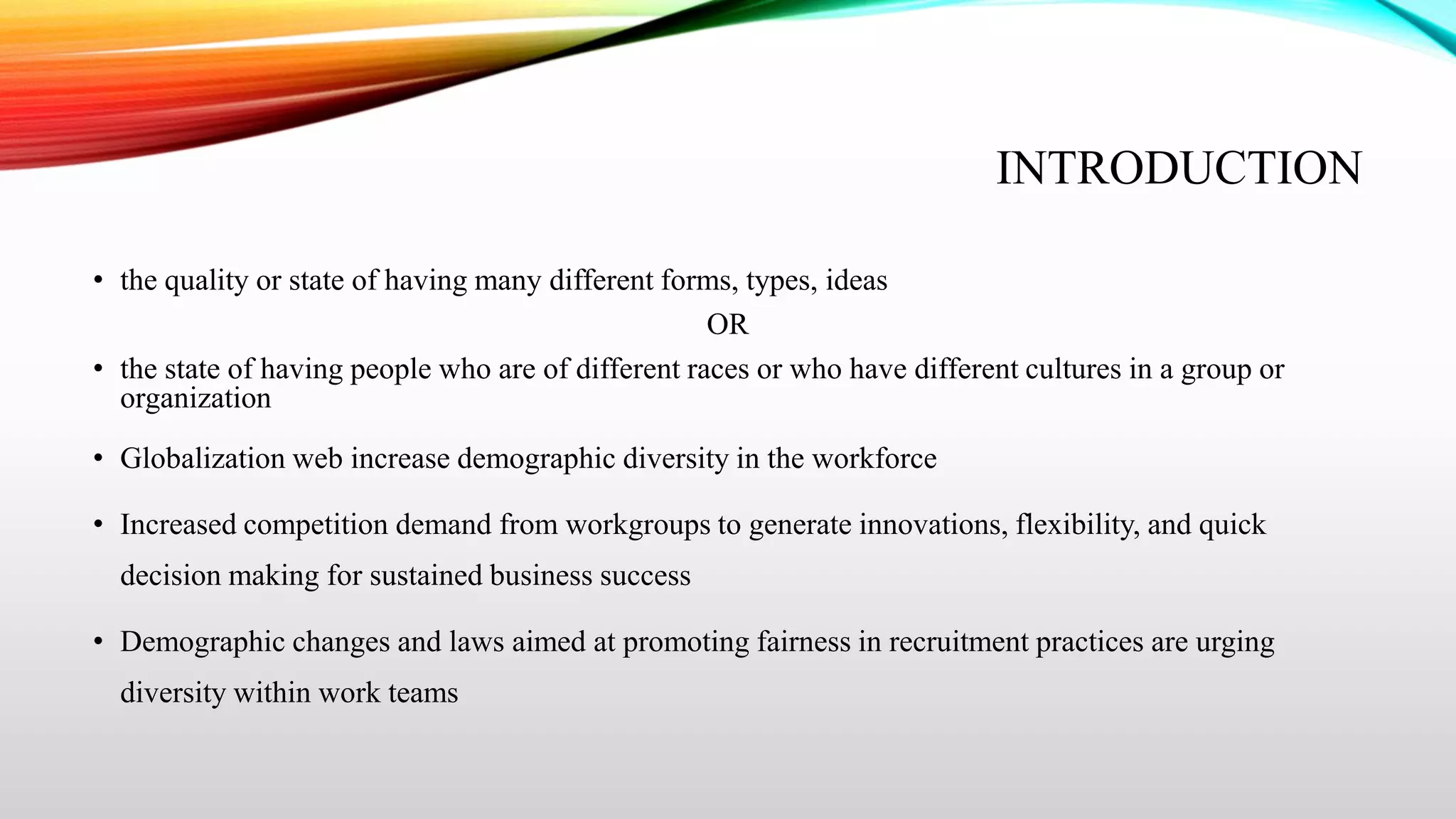 INTRODUCTION
• the quality or state of having many different forms, types, ideas
OR
• the state of having people who are of different races or who have different cultures in a group or
organization
• Globalization web increase demographic diversity in the workforce
• Increased competition demand from workgroups to generate innovations, flexibility, and quick
decision making for sustained business success
• Demographic changes and laws aimed at promoting fairness in recruitment practices are urging
diversity within work teams

 