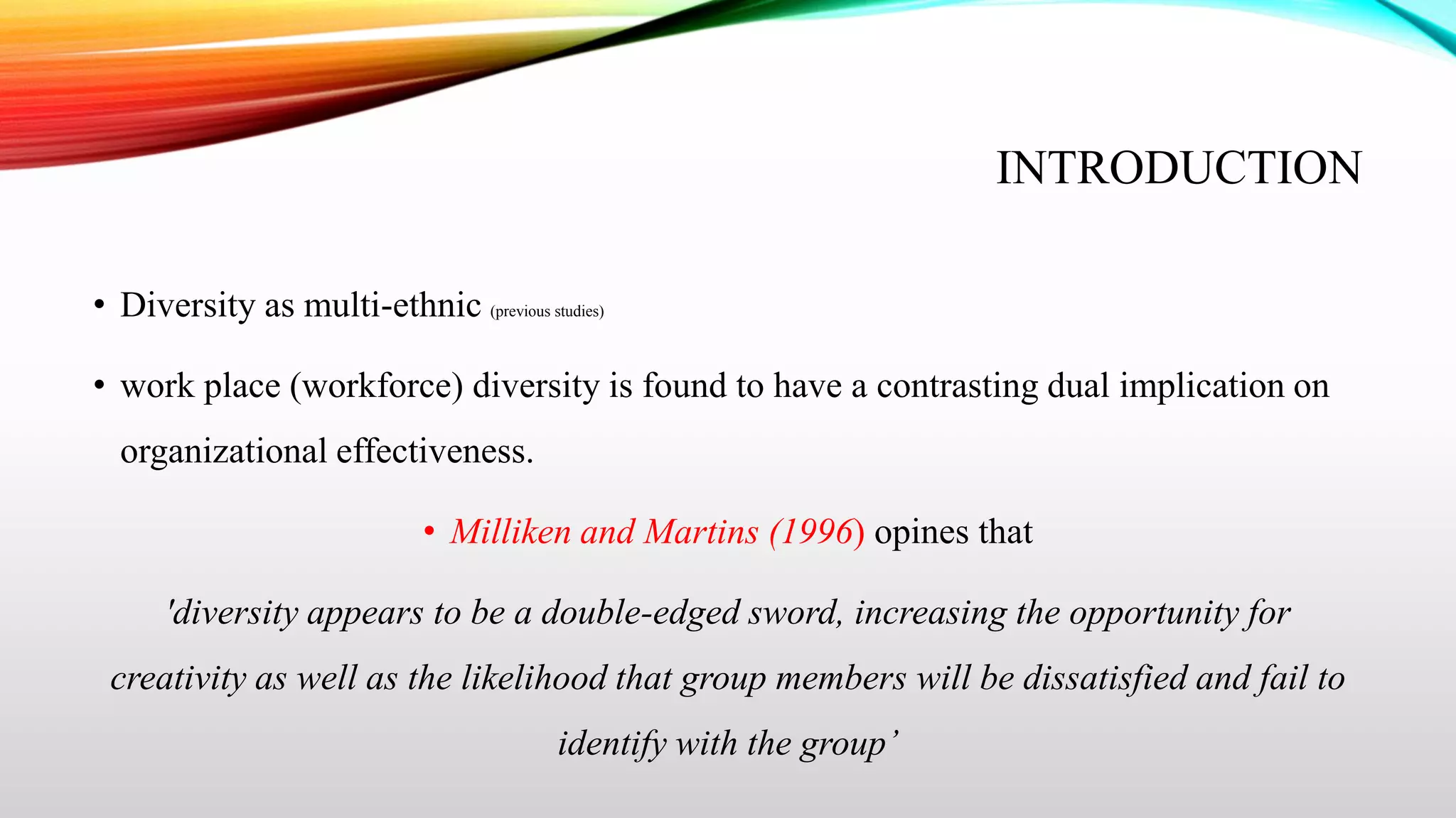 INTRODUCTION
• Diversity as multi-ethnic (previous studies)
• work place (workforce) diversity is found to have a contrasting dual implication on
organizational effectiveness.
• Milliken and Martins (1996) opines that
'diversity appears to be a double-edged sword, increasing the opportunity for

creativity as well as the likelihood that group members will be dissatisfied and fail to
identify with the group’

 