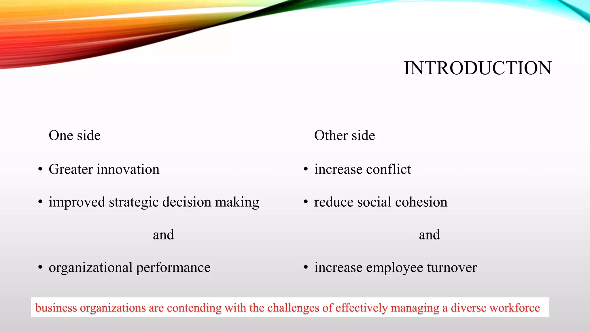 INTRODUCTION

One side

Other side

• Greater innovation

• increase conflict

• improved strategic decision making

• reduce social cohesion

and
• organizational performance

and
• increase employee turnover

business organizations are contending with the challenges of effectively managing a diverse workforce

 