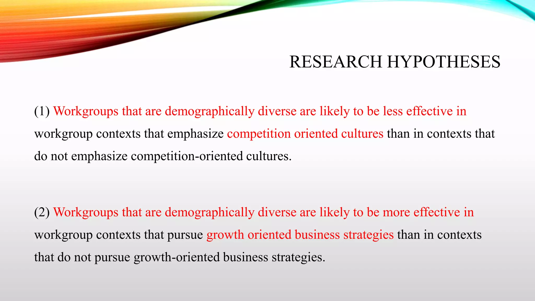 RESEARCH HYPOTHESES
(1) Workgroups that are demographically diverse are likely to be less effective in
workgroup contexts that emphasize competition oriented cultures than in contexts that
do not emphasize competition-oriented cultures.

(2) Workgroups that are demographically diverse are likely to be more effective in
workgroup contexts that pursue growth oriented business strategies than in contexts
that do not pursue growth-oriented business strategies.

 