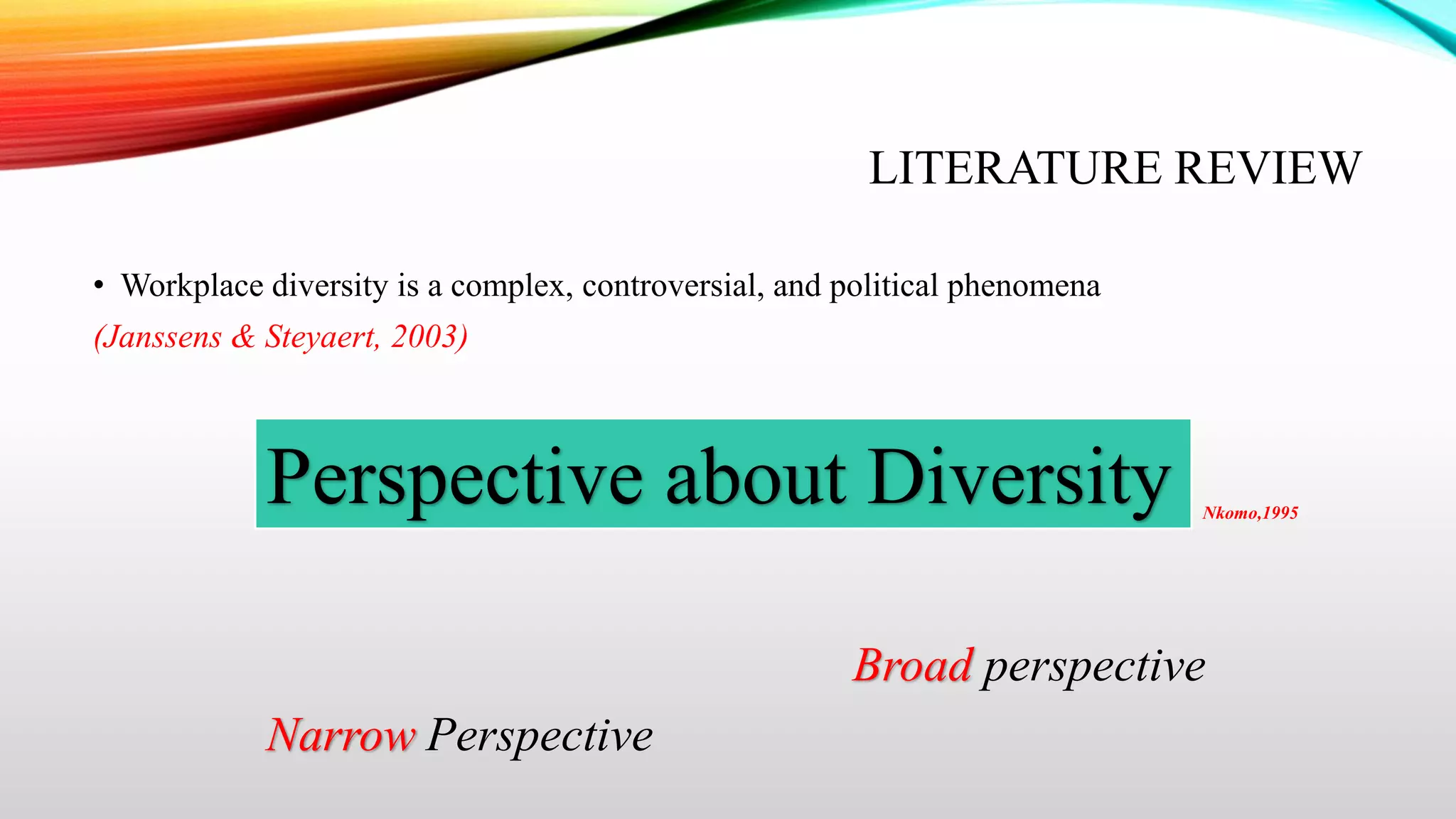 LITERATURE REVIEW
• Workplace diversity is a complex, controversial, and political phenomena
(Janssens & Steyaert, 2003)

Perspective about Diversity

Nkomo,1995

Broad perspective
Narrow Perspective

 