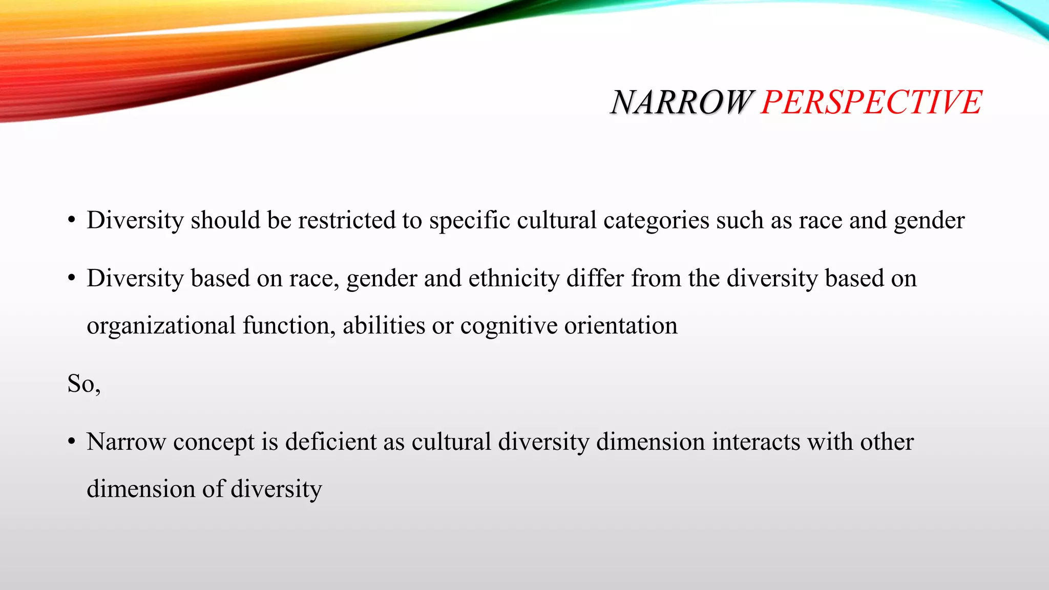 NARROW PERSPECTIVE
• Diversity should be restricted to specific cultural categories such as race and gender
• Diversity based on race, gender and ethnicity differ from the diversity based on
organizational function, abilities or cognitive orientation
So,
• Narrow concept is deficient as cultural diversity dimension interacts with other

dimension of diversity

 