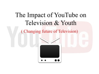 The Impact of YouTube on
Television & Youth
( Changing future of Television)
 