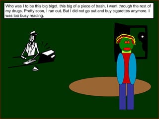 Who was I to be this big bigot, this big of a piece of trash, I went through the rest of
my drugs. Pretty soon, I ran out. But I did not go out and buy cigarettes anymore. I
was too busy reading.

 