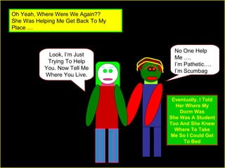 Oh Yeah, Where Were We Again??
She Was Helping Me Get Back To My
Place …

Look, I’m Just
Trying To Help
You. Now Tell Me
Where You Live.

No One Help
Me ….
I’m Pathetic….
I’m Scumbag

Eventually, I Told
Her Where My
Dorm Was
She Was A Student
Too And She Knew
Where To Take
Me So I Could Get
To Bed

 