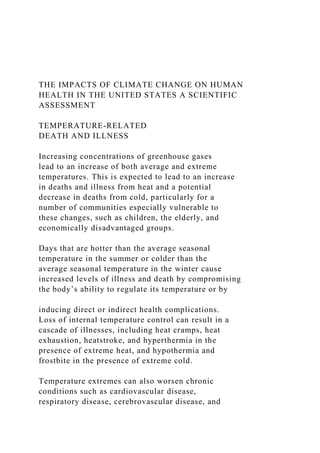 THE IMPACTS OF CLIMATE CHANGE ON HUMAN
HEALTH IN THE UNITED STATES A SCIENTIFIC
ASSESSMENT
TEMPERATURE-RELATED
DEATH AND ILLNESS
Increasing concentrations of greenhouse gases
lead to an increase of both average and extreme
temperatures. This is expected to lead to an increase
in deaths and illness from heat and a potential
decrease in deaths from cold, particularly for a
number of communities especially vulnerable to
these changes, such as children, the elderly, and
economically disadvantaged groups.
Days that are hotter than the average seasonal
temperature in the summer or colder than the
average seasonal temperature in the winter cause
increased levels of illness and death by compromising
the body’s ability to regulate its temperature or by
inducing direct or indirect health complications.
Loss of internal temperature control can result in a
cascade of illnesses, including heat cramps, heat
exhaustion, heatstroke, and hyperthermia in the
presence of extreme heat, and hypothermia and
frostbite in the presence of extreme cold.
Temperature extremes can also worsen chronic
conditions such as cardiovascular disease,
respiratory disease, cerebrovascular disease, and
 