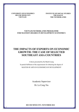 i
VIETNAM-NETHERLANDS PROGRAMME
FOR MASTER’S DEGREE IN DEVELOPMENT ECONOMICS
THE IMPACTS OF EXPORTS ON ECONOMIC
GROWTH: THE CASE OF SELECTED
SOUTHEAST ASIA COUNTRIES
A thesis presented by Ha Manh Cuong
In partial fulfilment of the requirements for obtaining the degree of
MASTER OF ARTS IN ECONOMICS OF DEVELOPMENT
Academic Supervisor
Dr. Le Cong Tru
UNIVERSITY OF ECONOMICS
HO CHI MINH CITY
VIETNAM
INSTITUTE OF SOCIAL STUDIES
THE HAGUE
THE NETHERLANDS
HO CHI MINH CITY, NOVEMBER 2012
 