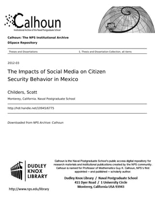 Calhoun: The NPS Institutional Archive
DSpace Repository
Theses and Dissertations 1. Thesis and Dissertation Collection, all items
2012-03
The Impacts of Social Media on Citizen
Security Behavior in Mexico
Childers, Scott
Monterey, California. Naval Postgraduate School
http://hdl.handle.net/10945/6775
Downloaded from NPS Archive: Calhoun
 
