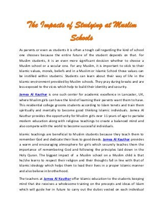 The Impacts of Studying at Muslim
Schools
As parents or even as students it is often a tough call regarding the kind of school
one chooses because the entire future of the student depends on that. For
Muslim students, it is an even more significant decision whether to choose a
Muslim school or a secular one. For any Muslim, it is important to stick to their
Islamic values, morals, beliefs and in a Muslim or Islamic School those values can
be instilled within students. Students can learn about their way of life in the
Islamic environment provided by Muslim schools. They pray during breaks and are
less exposed to the vices which help to build their identity and security.
Jamea Al Kauthar is one such center for academic excellence in Lancaster, UK,
where Muslim girls can have the kind of learning their parents want them to have.
This residential college grooms students according to Islam tenets and train them
spiritually and mentally to become good thinking Islamic individuals. Jamea Al
Kauthar provides the opportunity for Muslim girls over 11 years of age to partake
modern education along with religious teachings to create a balanced mind and
also compete with the world to become successful individuals.
Islamic teachings are beneficial to Muslim students because they teach them to
remember God and dedicate their lives to good deeds. Jamea Al Kauthar provides
a warm and encouraging atmosphere for girls which securely teaches them the
importance of remembering God and following the principles laid down in the
Holy Quran. The biggest impact of a Muslim school on a Muslim child is that
he/she learns to respect their religion and their thoughts fall in line with that of
Islamic ideology which helps them to lead their lives in a proper Islamic manner
and also believe in brotherhood.
The teachers at Jamea Al Kauthar offer Islamic education to the students keeping
mind that she receives a wholesome training on the precepts and ideas of Islam
which will guide her in future to carry out the duties vested on each individual
 