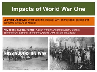 Impacts of World War One
Learning Objectives: What were the effects of WWI on the social, political and
economic structure of Russia?
Key Terms, Events, Names: Kaiser Wilhelm, Alliance system, General
Sukhomlinov, Battle of Tannenberg, Grand Duke Nikolai Nikolaevich
 