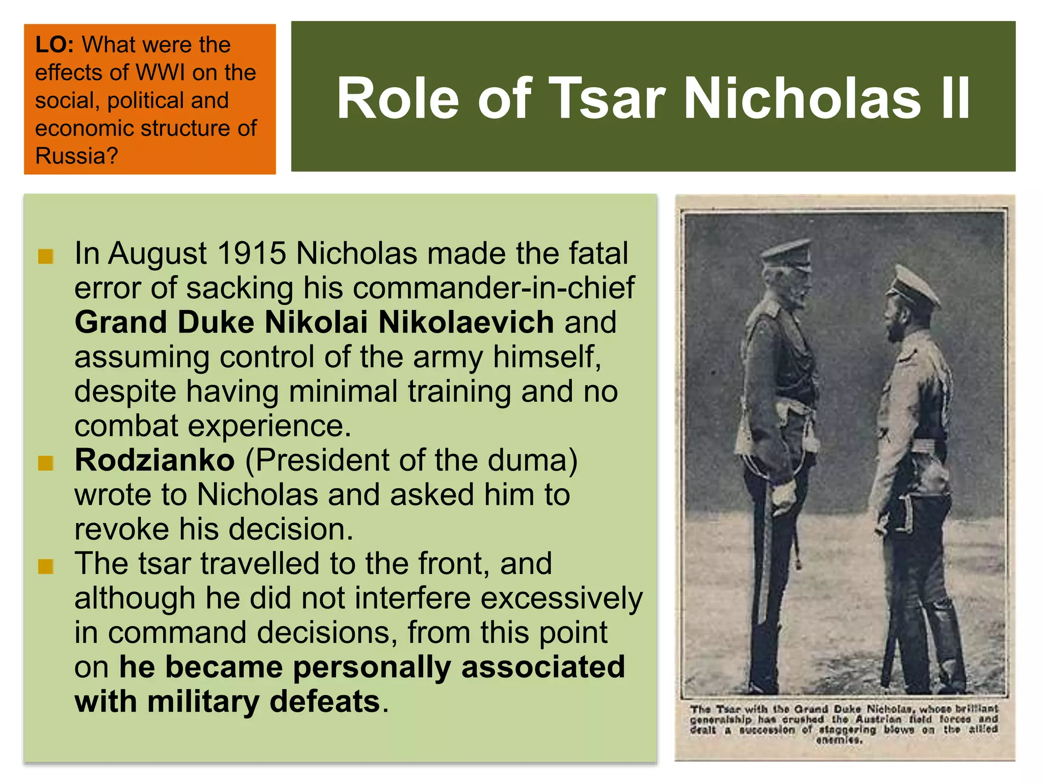 Role of Tsar Nicholas II
LO: What were the
effects of WWI on the
social, political and
economic structure of
Russia?
■ In August 1915 Nicholas made the fatal
error of sacking his commander-in-chief
Grand Duke Nikolai Nikolaevich and
assuming control of the army himself,
despite having minimal training and no
combat experience.
■ Rodzianko (President of the duma)
wrote to Nicholas and asked him to
revoke his decision.
■ The tsar travelled to the front, and
although he did not interfere excessively
in command decisions, from this point
on he became personally associated
with military defeats.
 