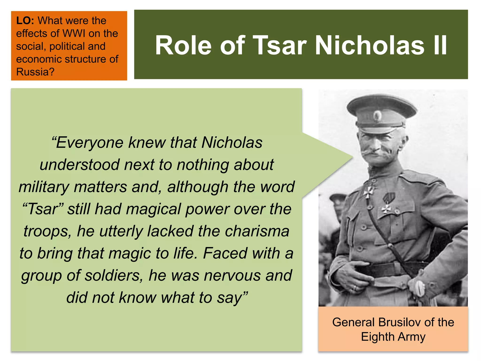 Role of Tsar Nicholas II
LO: What were the
effects of WWI on the
social, political and
economic structure of
Russia?
General Brusilov of the
Eighth Army
“Everyone knew that Nicholas
understood next to nothing about
military matters and, although the word
“Tsar” still had magical power over the
troops, he utterly lacked the charisma
to bring that magic to life. Faced with a
group of soldiers, he was nervous and
did not know what to say”
 