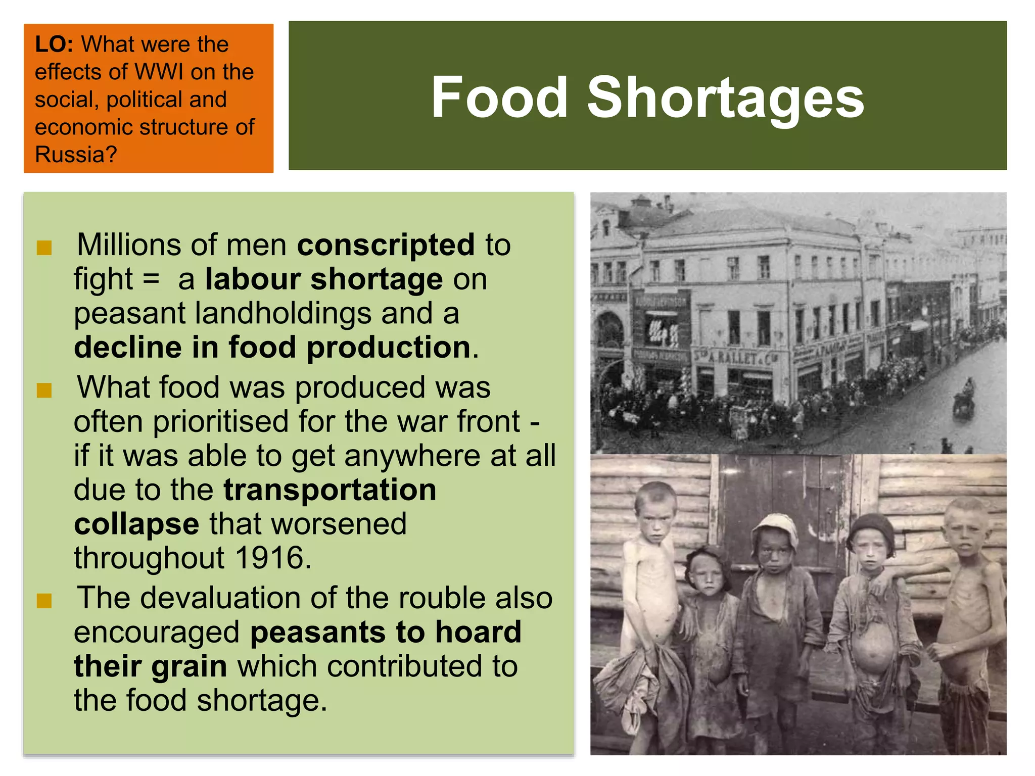 Food Shortages
LO: What were the
effects of WWI on the
social, political and
economic structure of
Russia?
■ Millions of men conscripted to
fight = a labour shortage on
peasant landholdings and a
decline in food production.
■ What food was produced was
often prioritised for the war front -
if it was able to get anywhere at all
due to the transportation
collapse that worsened
throughout 1916.
■ The devaluation of the rouble also
encouraged peasants to hoard
their grain which contributed to
the food shortage.
 