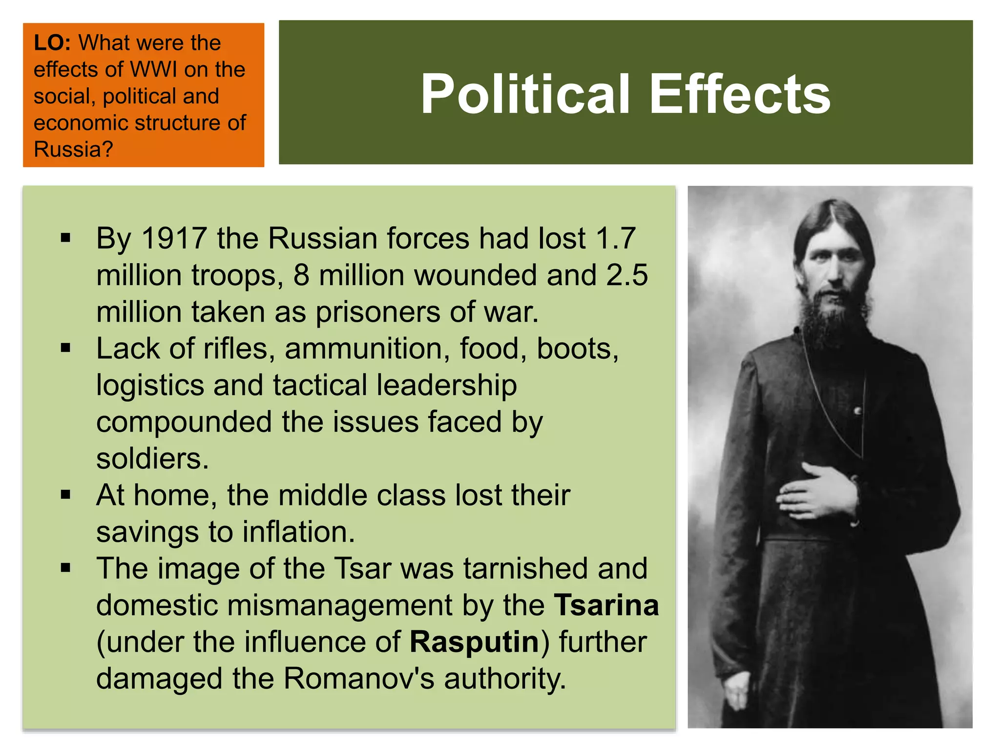 Political Effects
LO: What were the
effects of WWI on the
social, political and
economic structure of
Russia?
 By 1917 the Russian forces had lost 1.7
million troops, 8 million wounded and 2.5
million taken as prisoners of war.
 Lack of rifles, ammunition, food, boots,
logistics and tactical leadership
compounded the issues faced by
soldiers.
 At home, the middle class lost their
savings to inflation.
 The image of the Tsar was tarnished and
domestic mismanagement by the Tsarina
(under the influence of Rasputin) further
damaged the Romanov's authority.
 