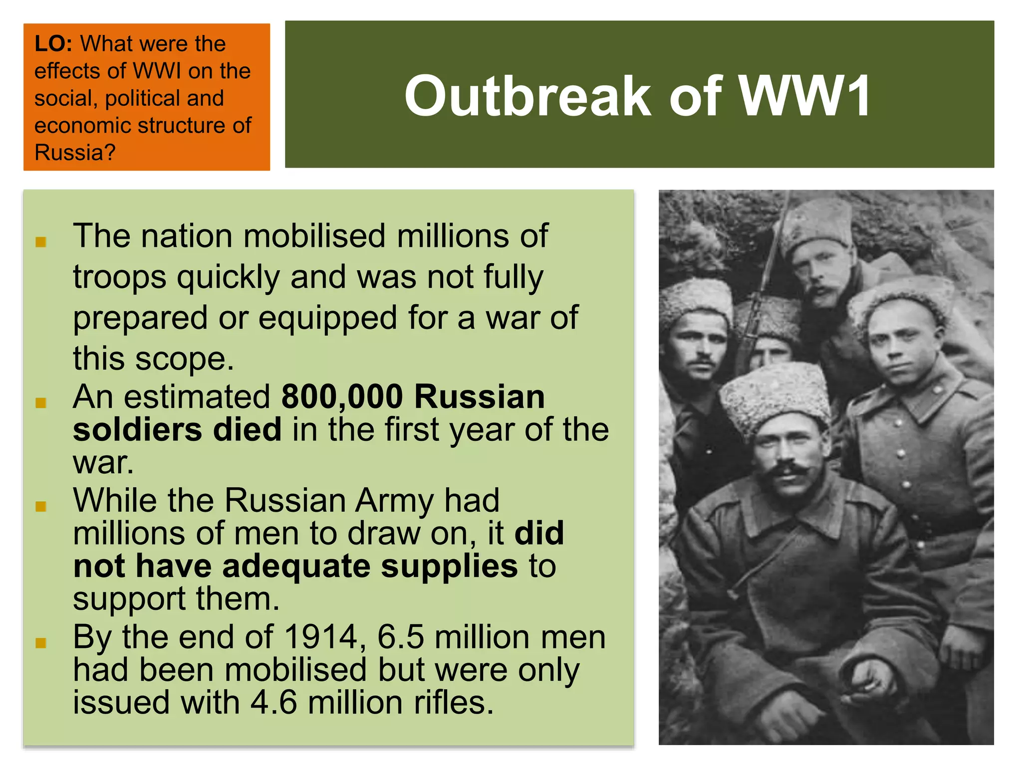 Outbreak of WW1
LO: What were the
effects of WWI on the
social, political and
economic structure of
Russia?
■ The nation mobilised millions of
troops quickly and was not fully
prepared or equipped for a war of
this scope.
■ An estimated 800,000 Russian
soldiers died in the first year of the
war.
■ While the Russian Army had
millions of men to draw on, it did
not have adequate supplies to
support them.
■ By the end of 1914, 6.5 million men
had been mobilised but were only
issued with 4.6 million rifles.
 