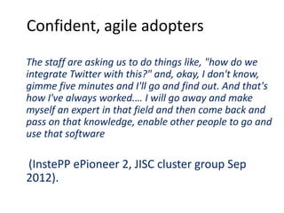 Confident, agile adopters
The staff are asking us to do things like, "how do we
integrate Twitter with this?" and, okay, I don't know,
gimme five minutes and I'll go and find out. And that's
how I've always worked.… I will go away and make
myself an expert in that field and then come back and
pass on that knowledge, enable other people to go and
use that software
(InstePP ePioneer 2, JISC cluster group Sep
2012).
 
