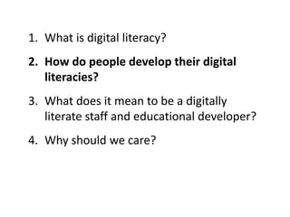 1. What is digital literacy?
2. How do people develop their digital
literacies?
3. What does it mean to be a digitally
literate staff and educational developer?
4. Why should we care?
 