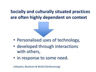 Socially and culturally situated practices
are often highly dependent on context
• Personalised uses of technology,
• developed through interactions
with others,
• in response to some need.
Littlejohn, Beetham & McGill (forthcoming)
 