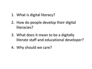 1. What is digital literacy?
2. How do people develop their digital
literacies?
3. What does it mean to be a digitally
literate staff and educational developer?
4. Why should we care?
 