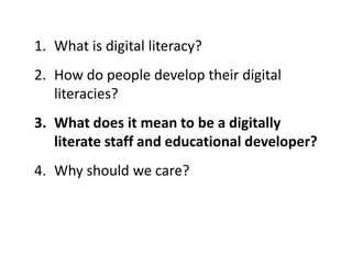 1. What is digital literacy?
2. How do people develop their digital
literacies?
3. What does it mean to be a digitally
literate staff and educational developer?
4. Why should we care?
 