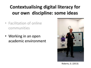 Contextualising digital literacy for
our own discipline: some ideas
• Facilitation of online
communities
• Working in an open
academic environment
Roberts, G. (2013)
 