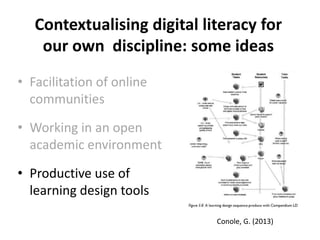 Contextualising digital literacy for
our own discipline: some ideas
• Facilitation of online
communities
• Working in an open
academic environment
• Productive use of
learning design tools
Conole, G. (2013)
 