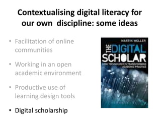 Contextualising digital literacy for
our own discipline: some ideas
• Facilitation of online
communities
• Working in an open
academic environment
• Productive use of
learning design tools
• Digital scholarship
 