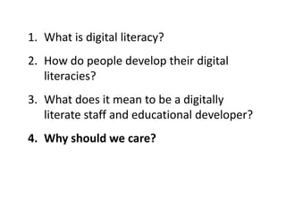 1. What is digital literacy?
2. How do people develop their digital
literacies?
3. What does it mean to be a digitally
literate staff and educational developer?
4. Why should we care?
 