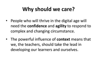 Why should we care?
• People who will thrive in the digital age will
need the confidence and agility to respond to
complex and changing circumstance.
• The powerful influence of context means that
we, the teachers, should take the lead in
developing our learners and ourselves.
 