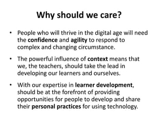 Why should we care?
• People who will thrive in the digital age will need
the confidence and agility to respond to
complex and changing circumstance.
• The powerful influence of context means that
we, the teachers, should take the lead in
developing our learners and ourselves.
• With our expertise in learner development,
should be at the forefront of providing
opportunities for people to develop and share
their personal practices for using technology.
 