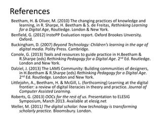 References
Beetham, H. & Oliver, M. (2010) The changing practices of knowledge and
learning, in R. Sharpe, H. Beetham & S. de Freitas, Rethinking Learning
for a Digital Age, Routledge. London & New York.
Benfield, G. (2012) InstePP Evaluation report. Oxford Brookes Unversity.
Oxford.
Buckingham, D. (2007) Beyond Technology: Children’s learning in the age of
digital media. Polity Press. Cambridge.
Conole, G. (2013) Tools and resources to guide practice in H.Beetham &
R.Sharpe (eds) Rethinking Pedagogy for a Digital Age. 2nd Ed. Routledge.
London and New York.
Dalziel, J. (2013) The LAMS Community: Building communities of designers,
in H.Beetham & R.Sharpe (eds) Rethinking Pedagogy for a Digital Age.
2nd Ed. Routledge. London and New York.
Littlejohn, A., Beetham, H. & McGill, L. (forthcoming) Learning at the digital
frontier: a review of digital literacies in theory and practice. Journal of
Computer Assisted Learning.
Roberts, G. (2013) OOCs for the rest of us. Presentation to ELESIG
Symposium, March 2013. Available at elesig.net
Weller, M. (2011) The digital scholar: how technology is transforming
scholarly practice. Bloomsbury. London.
 