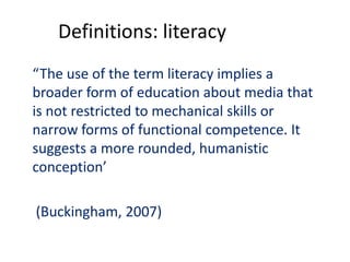 Definitions: literacy
“The use of the term literacy implies a
broader form of education about media that
is not restricted to mechanical skills or
narrow forms of functional competence. It
suggests a more rounded, humanistic
conception’
(Buckingham, 2007)
 