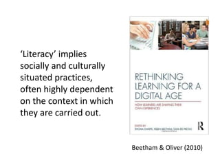 ‘Literacy’ implies
socially and culturally
situated practices,
often highly dependent
on the context in which
they are carried out.
Beetham & Oliver (2010)
 