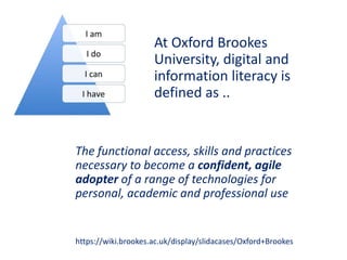 The functional access, skills and practices
necessary to become a confident, agile
adopter of a range of technologies for
personal, academic and professional use
https://wiki.brookes.ac.uk/display/slidacases/Oxford+Brookes
At Oxford Brookes
University, digital and
information literacy is
defined as ..
 