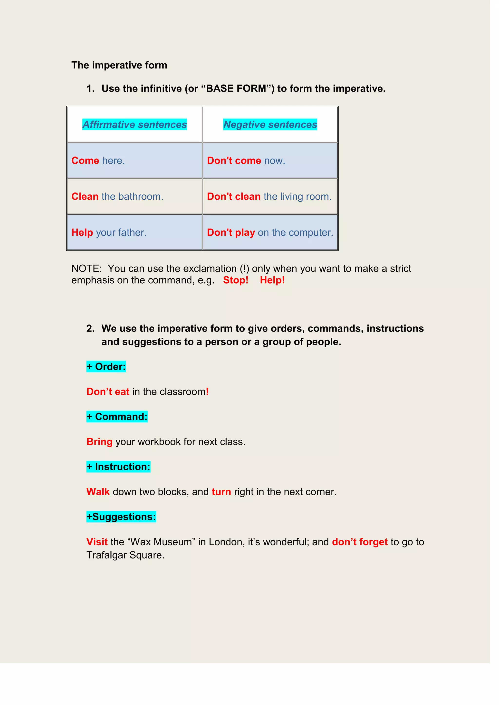 The imperative form <br />Use the infinitive (or “BASE FORM”) to form the imperative.<br />Affirmative sentencesNegative sentencesCome here.Don't come now.Clean the bathroom.Don't clean the living room.Help your father.Don't play on the computer.<br />NOTE: You can use the exclamation (!) only when you want to make a strict emphasis on the command, e.g. Stop! Help!<br />We use the imperative form to give orders, commands, instructions and suggestions to a person or a group of people.<br />+ Order: <br />Don’t eat in the classroom!<br />+ Command: <br />Bring your workbook for next class.<br />+ Instruction: <br />Walk down two blocks, and turn right in the next corner.<br />+Suggestions: <br />Visit the “Wax Museum” in London, it’s wonderful; and don’t forget to go to Trafalgar Square.<br />The imperative with “let's” is formed in the following way:<br />Affirmative sentencesNegative sentencesLet's ask the teacher.Let's not ask the teacher<br />It is also used to give orders, commands, instructions and suggestions only to a group of people in which the speaker is included. (It’s the imperative form of “WE” – first person of plural)<br />Let’s go to the cinema. = (Vamos al cine) <br />Let’s not cook chicken again. = (No preparemos pollo de nuevo)<br />Let’s play video games for a while. = (Juguemos video juegos un rato)<br />Let’s not invite Charlie to the party. = (No invitemos a Charlie a la fiesta)<br />
