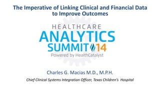The Imperative of Linking Clinical and Financial Data 
to Improve Outcomes 
Charles G. Macias M.D., M.P.H. 
Chief Clinical Systems Integration Officer, Texas Children’s Hospital 
 