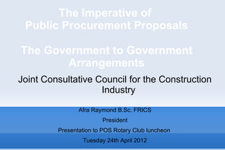 The Imperative of
 Public Procurement Proposals

The Government to Government
        Arrangements
Joint Consultative Council for the Construction
                    Industry

                Afra Raymond B.Sc. FRICS
                        President
         Presentation to POS Rotary Club luncheon
                 Tuesday 24th April 2012
 