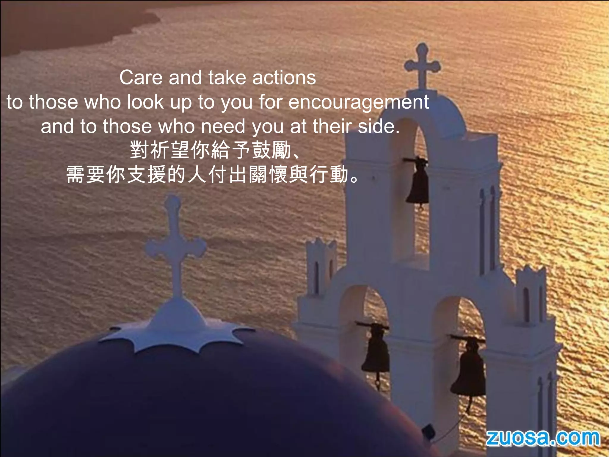 Care and take actions  to those who look up to you for encouragement  and to those who need you at their side. 對祈望你給予鼓勵、 需要你支援的人付出關懷與行動。  