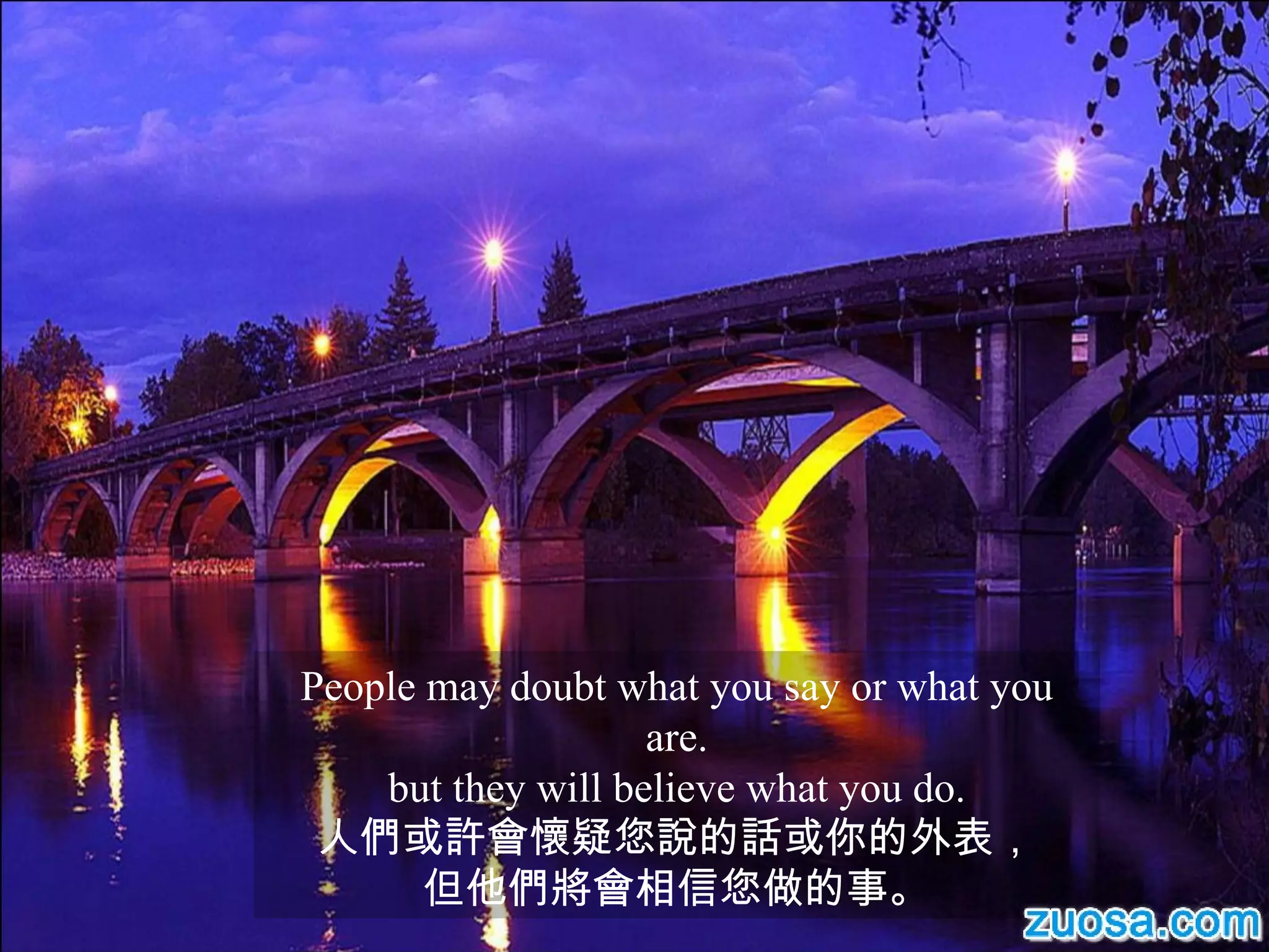 People may doubt what you say or what you are. but they will believe what you do. 人們或許會懷疑您說的話或你的外表， 但他們將會相信您做的事。 