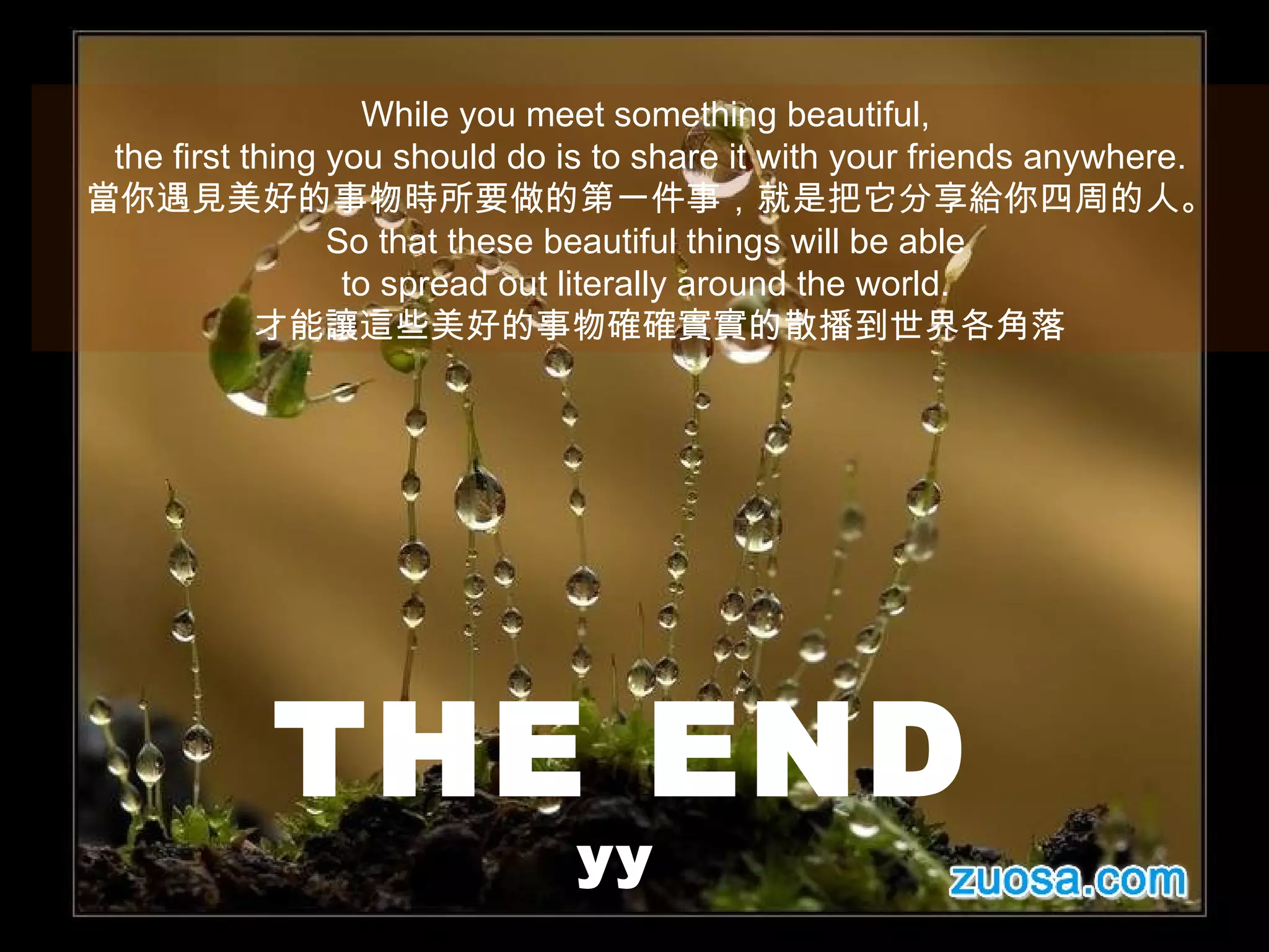 While you meet something beautiful,  the first thing you should do is to share it with your friends anywhere. 當你遇見美好的事物時所要做的第一件事，就是把它分享給你四周的人。 So that these beautiful things will be able  to spread out literally around the world.  才能讓這些美好的事物確確實實的散播到世界各角落 THE END yy   