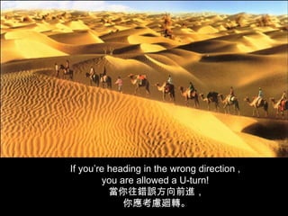 If you’re heading in the wrong direction ,
        you are allowed a U-turn!
          當你往錯誤方向前進，
             你應考慮廻轉。
 