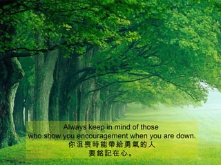 Always keep in mind of those
who show you encouragement when you are down.
          你沮喪時能帶給勇氣的人
                要銘記在心。
 