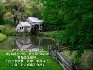 While seeking revenge,
dig two graves - one for yourself
         有報復念頭時，
先挖二個墳墓；其中一個為自己。
     ( 傷了對方也傷了自己 )
 