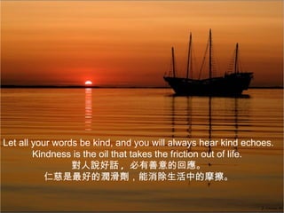 Let all your words be kind, and you will always hear kind echoes.
        Kindness is the oil that takes the friction out of life.
                 對人說好話 , 必有善意的回應。
           仁慈是最好的潤滑劑，能消除生活中的摩擦。
 