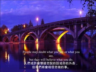 People may doubt what you say or what you
                    are.
    but they will believe what you do.
 人們或許會懷疑您說的話或你的外表，
       但他們將會相信您做的事。
 